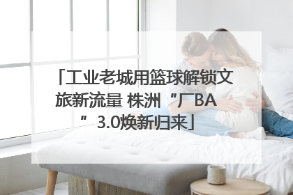 工业老城用篮球解锁文旅新流量 株洲“厂BA”3.0焕新归来