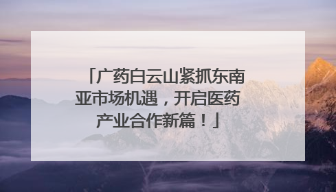 广药白云山紧抓东南亚市场机遇，开启医药产业合作新篇！