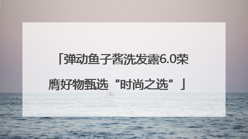 弹动鱼子酱洗发露6.0荣膺好物甄选“时尚之选”