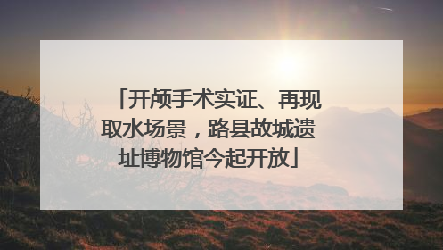 开颅手术实证、再现取水场景，路县故城遗址博物馆今起开放