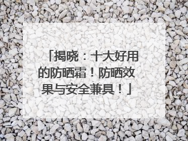 揭晓：十大好用的防晒霜！防晒效果与安全兼具！
