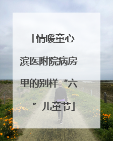 情暖童心 滨医附院病房里的别样“六一”儿童节