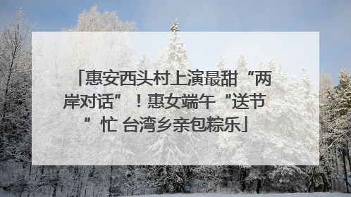 惠安西头村上演最甜“两岸对话”！惠女端午“送节”忙 台湾乡亲包粽乐
