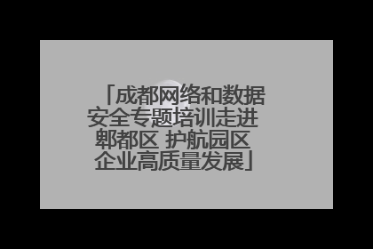 成都网络和数据安全专题培训走进郫都区 护航园区企业高质量发展