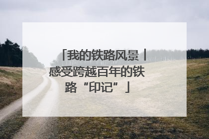 我的铁路风景︱感受跨越百年的铁路“印记”