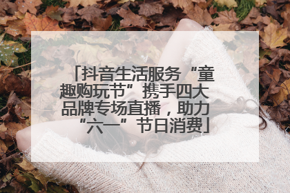 抖音生活服务“童趣购玩节”携手四大品牌专场直播，助力“六一”节日消费