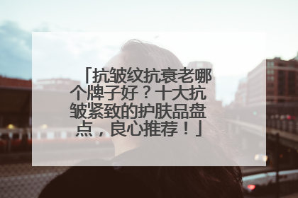 抗皱纹抗衰老哪个牌子好？十大抗皱紧致的护肤品盘点，良心推荐！