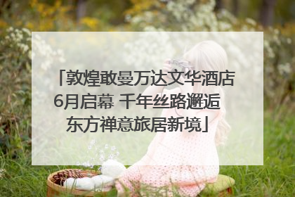敦煌敢曼万达文华酒店6月启幕 千年丝路邂逅东方禅意旅居新境