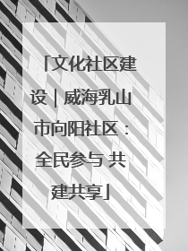 文化社区建设｜威海乳山市向阳社区：全民参与 共建共享