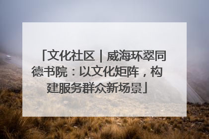 文化社区｜威海环翠同德书院：以文化矩阵，构建服务群众新场景