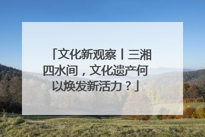 文化新观察丨三湘四水间，文化遗产何以焕发新活力？