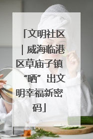 文明社区｜威海临港区草庙子镇“晒”出文明幸福新密码