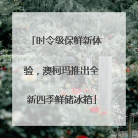 时令级保鲜新体验，澳柯玛推出全新四季鲜储冰箱
