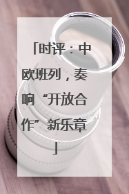 时评：中欧班列，奏响“开放合作”新乐章