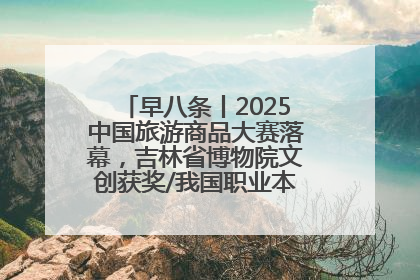 早八条丨2025中国旅游商品大赛落幕，吉林省博物院文创获奖/我国职业本科高校加速扩容