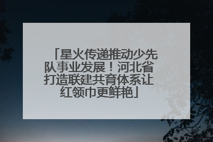 星火传递推动少先队事业发展！河北省打造联建共育体系让红领巾更鲜艳