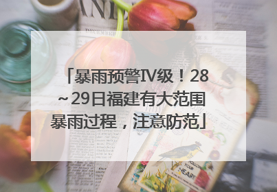 暴雨预警Ⅳ级！28～29日福建有大范围暴雨过程，注意防范