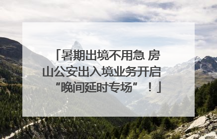 暑期出境不用急 房山公安出入境业务开启“晚间延时专场”！
