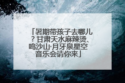 暑期带孩子去哪儿？甘肃天水麻辣烫、鸣沙山·月牙泉星空音乐会请你来
