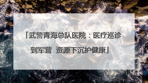 武警青海总队医院：医疗巡诊到军营  资源下沉护健康