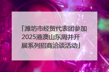 潍坊市经贸代表团参加2025港澳山东周并开展系列招商洽谈活动
