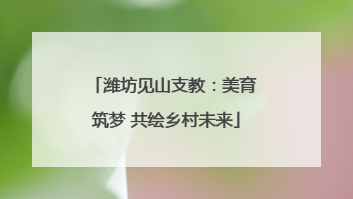潍坊见山支教：美育筑梦 共绘乡村未来