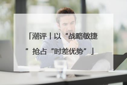 潮评丨以“战略敏捷”抢占“时差优势”
