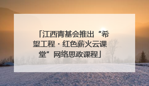 江西青基会推出“希望工程・红色薪火云课堂”网络思政课程