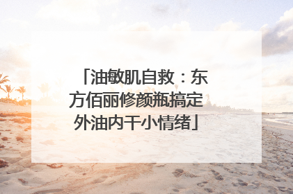 油敏肌自救：东方佰丽修颜瓶搞定外油内干小情绪