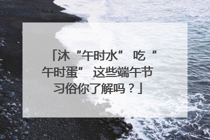 沐“午时水” 吃“午时蛋” 这些端午节习俗你了解吗？