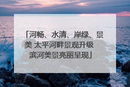 河畅、水清、岸绿、景美 太平河畔景观升级 滨河美景亮丽呈现