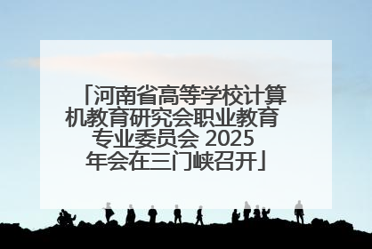 河南省高等学校计算机教育研究会职业教育专业委员会 2025 年会在三门峡召开