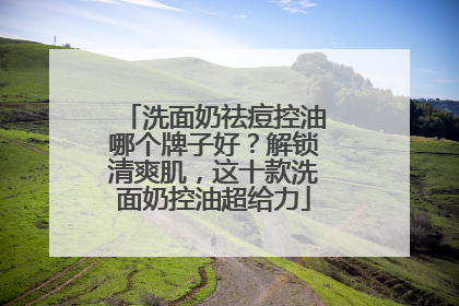 洗面奶祛痘控油哪个牌子好？解锁清爽肌，这十款洗面奶控油超给力