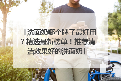 洗面奶哪个牌子最好用？精选最新榜单！推荐清洁效果好的洗面奶