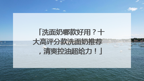 洗面奶哪款好用？十大高评分款洗面奶推荐，清爽控油超给力！