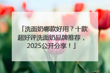 洗面奶哪款好用？十款超好评洗面奶品牌推荐，2025公开分享！