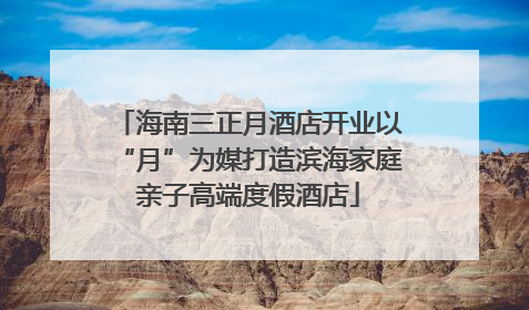 海南三正月酒店开业以“月”为媒打造滨海家庭亲子高端度假酒店