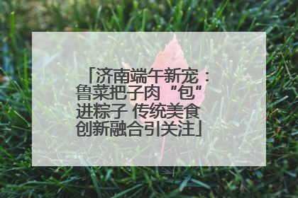 济南端午新宠：鲁菜把子肉“包”进粽子 传统美食创新融合引关注