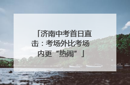 济南中考首日直击：考场外比考场内更“热闹”