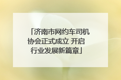 济南市网约车司机协会正式成立 开启行业发展新篇章
