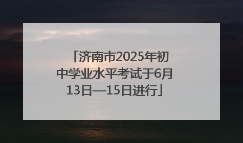 济南市2025年初中学业水平考试于6月13日—15日进行