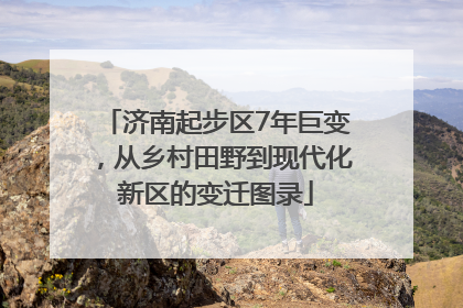 济南起步区7年巨变，从乡村田野到现代化新区的变迁图录