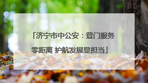 济宁市中公安：登门服务零距离 护航发展显担当