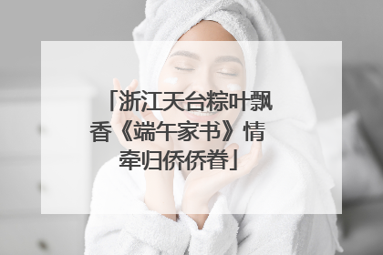 浙江天台粽叶飘香《端午家书》情牵归侨侨眷