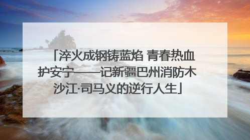 淬火成钢铸蓝焰 青春热血护安宁——记新疆巴州消防木沙江·司马义的逆行人生