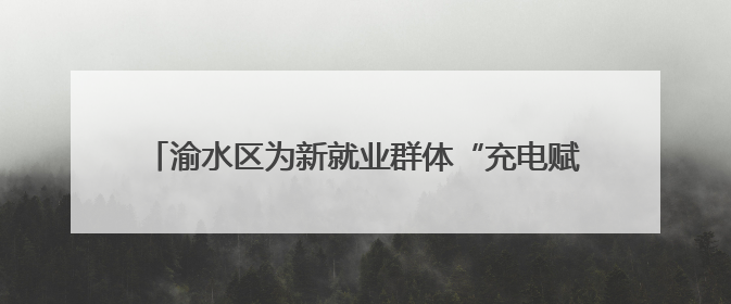 渝水区为新就业群体“充电赋能”，三大培训精准开课！