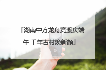湖南中方龙舟竞渡庆端午 千年古村焕新颜