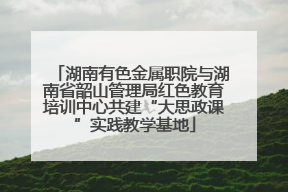 湖南有色金属职院与湖南省韶山管理局红色教育培训中心共建“大思政课”实践教学基地