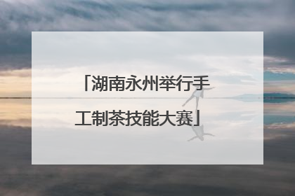 湖南永州举行手工制茶技能大赛