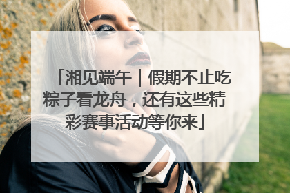 湘见端午｜假期不止吃粽子看龙舟，还有这些精彩赛事活动等你来